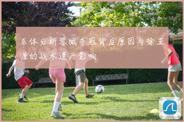 东体分析蓉城夺冠背后原因与徐正源的战术遗产影响