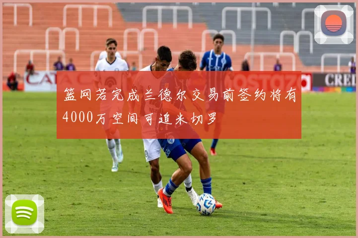 篮网若完成兰德尔交易前签约将有4000万空间可追米切罗