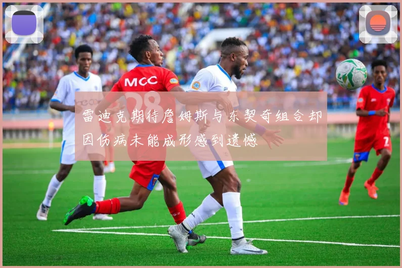 雷迪克期待詹姆斯与东契奇组合却因伤病未能成形感到遗憾