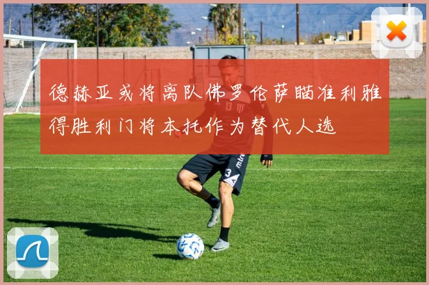 德赫亚或将离队佛罗伦萨瞄准利雅得胜利门将本托作为替代人选