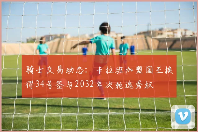 骑士交易动态：卡拉班加盟国王换得34号签与2032年次轮选秀权