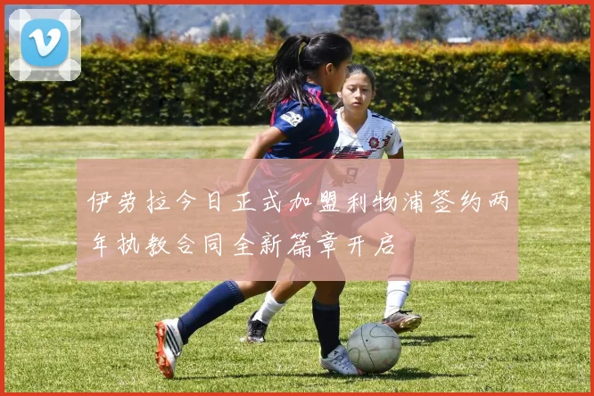伊劳拉今日正式加盟利物浦签约两年执教合同全新篇章开启
