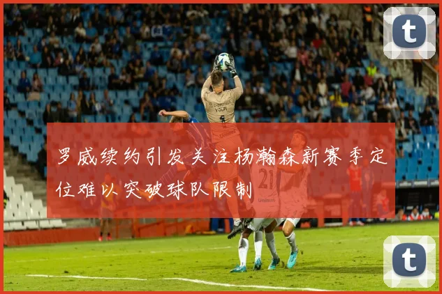 罗威续约引发关注杨瀚森新赛季定位难以突破球队限制
