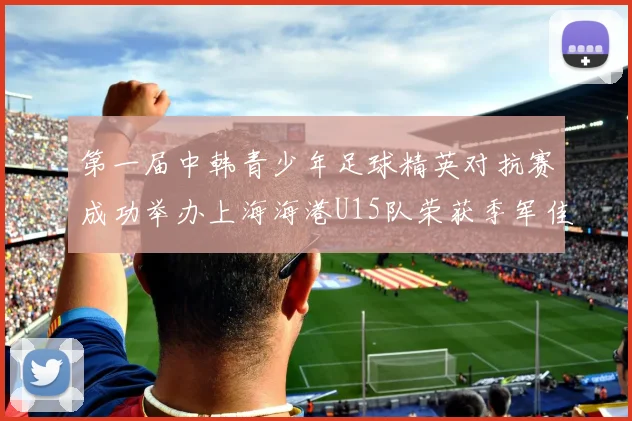 第一届中韩青少年足球精英对抗赛成功举办上海海港U15队荣获季军佳绩