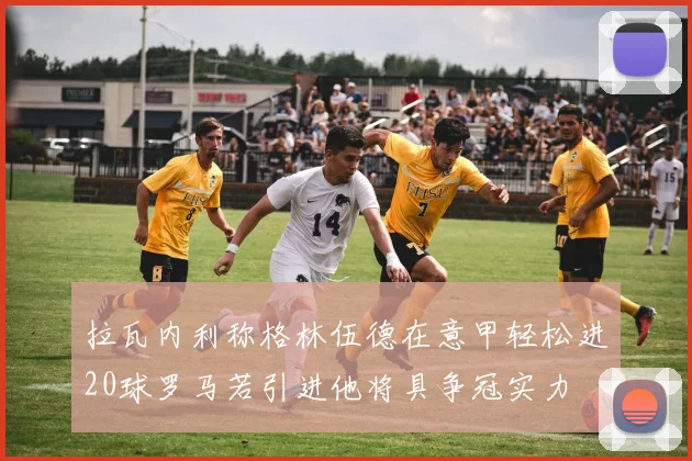拉瓦内利称格林伍德在意甲轻松进20球罗马若引进他将具争冠实力