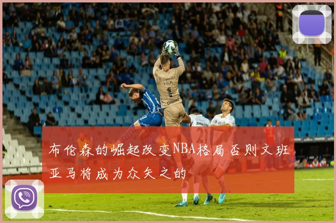 布伦森的崛起改变NBA格局否则文班亚马将成为众矢之的