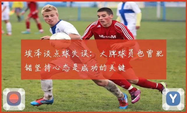 埃泽谈点球失误：大牌球员也曾犯错坚持心态是成功的关键