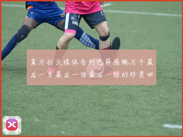 莱万社交媒体告别巴萨感慨万千最后一季最后一场最后一球的珍贵回忆