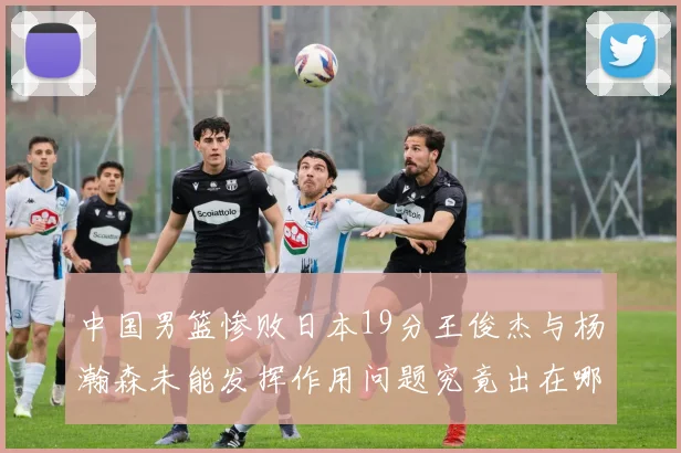 中国男篮惨败日本19分王俊杰与杨瀚森未能发挥作用问题究竟出在哪儿