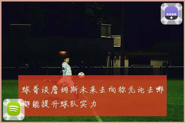 球哥谈詹姆斯未来去向称无论去哪都能提升球队实力
