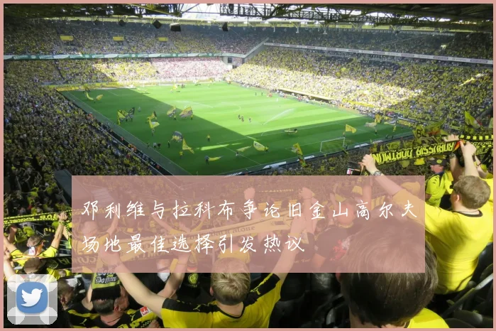 邓利维与拉科布争论旧金山高尔夫场地最佳选择引发热议