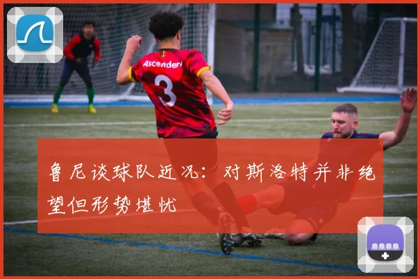 鲁尼谈球队近况：对斯洛特并非绝望但形势堪忧