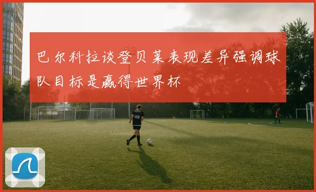 巴尔科拉谈登贝莱表现差异强调球队目标是赢得世界杯