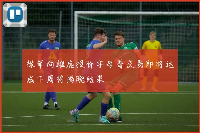 绿军向雄鹿报价字母哥交易即将达成下周将揭晓结果