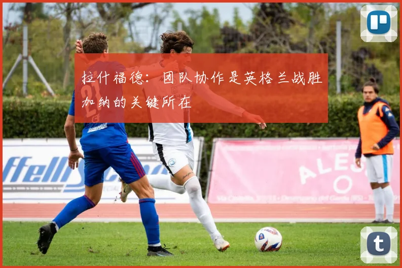 拉什福德：团队协作是英格兰战胜加纳的关键所在