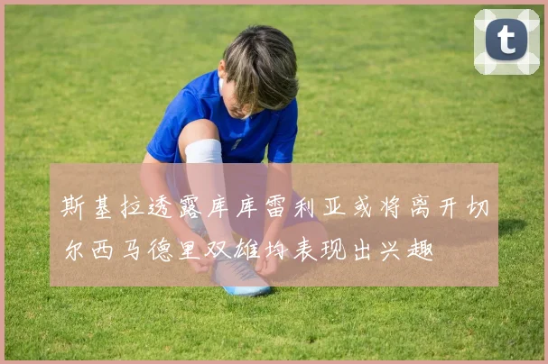 斯基拉透露库库雷利亚或将离开切尔西马德里双雄均表现出兴趣