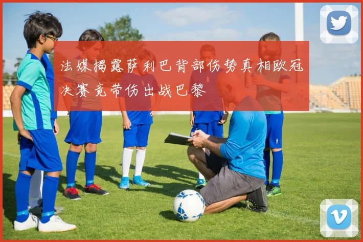 法媒揭露萨利巴背部伤势真相欧冠决赛竟带伤出战巴黎