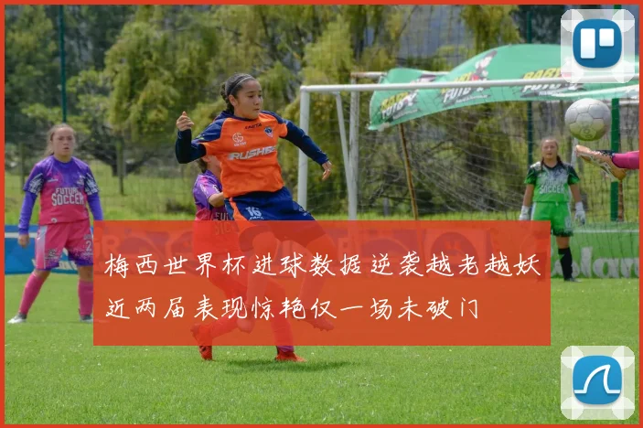 梅西世界杯进球数据逆袭越老越妖近两届表现惊艳仅一场未破门