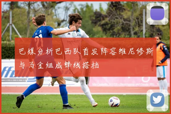 巴媒分析巴西队首发阵容维尼修斯与马金组成锋线搭档